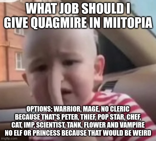 baby villager | WHAT JOB SHOULD I GIVE QUAGMIRE IN MIITOPIA; OPTIONS: WARRIOR, MAGE, NO CLERIC BECAUSE THAT'S PETER, THIEF, POP STAR, CHEF, CAT, IMP, SCIENTIST, TANK, FLOWER AND VAMPIRE
NO ELF OR PRINCESS BECAUSE THAT WOULD BE WEIRD | image tagged in baby villager | made w/ Imgflip meme maker