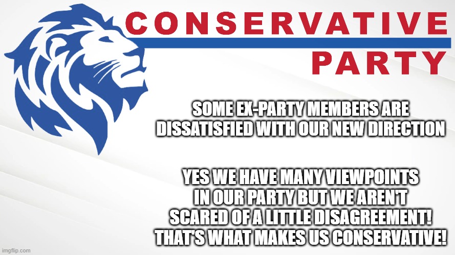 We are the party of free speech and vigorous debate! Only liberals try to play the thought police! #VoteConservativeParty | SOME EX-PARTY MEMBERS ARE DISSATISFIED WITH OUR NEW DIRECTION; YES WE HAVE MANY VIEWPOINTS IN OUR PARTY BUT WE AREN'T SCARED OF A LITTLE DISAGREEMENT! THAT'S WHAT MAKES US CONSERVATIVE! | image tagged in conservative party of imgflip,we,are,the,conservative,party | made w/ Imgflip meme maker