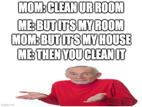 rip me | MOM: CLEAN UR ROOM; ME: BUT IT'S MY ROOM; MOM: BUT IT'S MY HOUSE; ME: THEN YOU CLEAN IT | image tagged in blank white template,mom | made w/ Imgflip meme maker