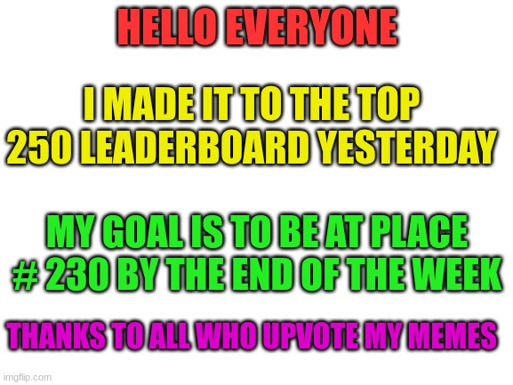 Thanks | HELLO EVERYONE; I MADE IT TO THE TOP 250 LEADERBOARD YESTERDAY; MY GOAL IS TO BE AT PLACE # 230 BY THE END OF THE WEEK; THANKS TO ALL WHO UPVOTE MY MEMES | image tagged in blank white template | made w/ Imgflip meme maker