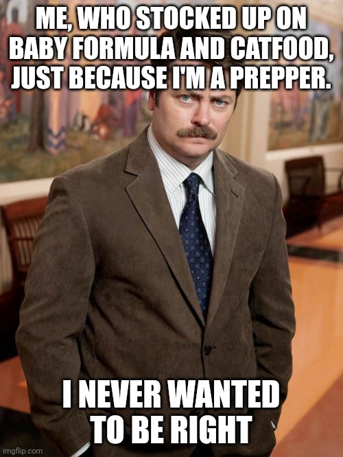 Plz don't prove the preppers right |  ME, WHO STOCKED UP ON BABY FORMULA AND CATFOOD, JUST BECAUSE I'M A PREPPER. I NEVER WANTED TO BE RIGHT | image tagged in shortage,baby formula,catfood,parks and rec,ron swanson | made w/ Imgflip meme maker