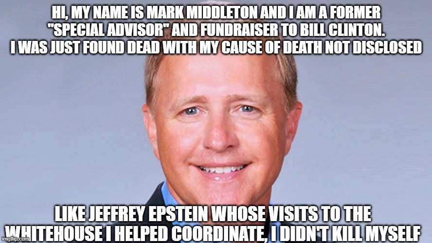 Middlestein | HI, MY NAME IS MARK MIDDLETON AND I AM A FORMER "SPECIAL ADVISOR" AND FUNDRAISER TO BILL CLINTON. I WAS JUST FOUND DEAD WITH MY CAUSE OF DEATH NOT DISCLOSED; LIKE JEFFREY EPSTEIN WHOSE VISITS TO THE WHITEHOUSE I HELPED COORDINATE, I DIDN'T KILL MYSELF | image tagged in bill clinton,the clintons,jeffrey epstein,government corruption,pedophiles | made w/ Imgflip meme maker