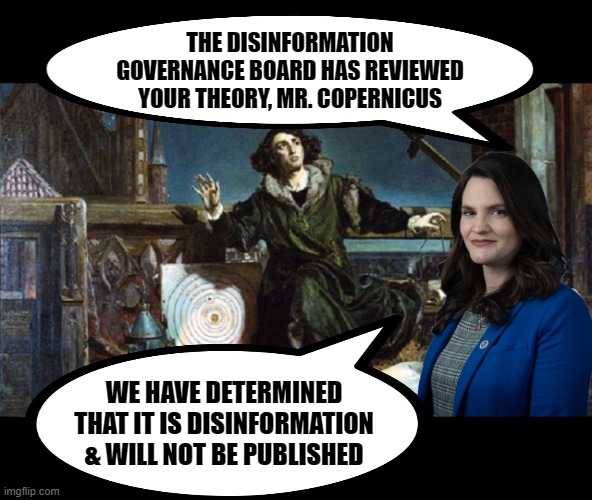 The Disinformation Governance Board through history. | THE DISINFORMATION GOVERNANCE BOARD HAS REVIEWED YOUR THEORY, MR. COPERNICUS; WE HAVE DETERMINED THAT IT IS DISINFORMATION & WILL NOT BE PUBLISHED | image tagged in copernicus,nina jankowicz,disinformation governance board,dhs | made w/ Imgflip meme maker