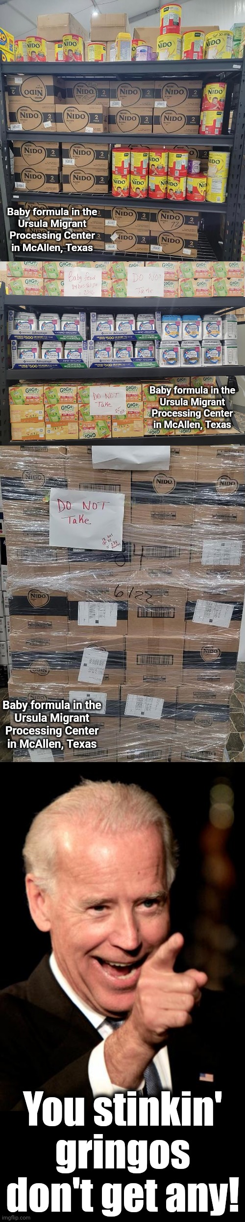 Fighting white privilege! | Baby formula in the
Ursula Migrant
Processing Center
in McAllen, Texas; Baby formula in the
Ursula Migrant
Processing Center
in McAllen, Texas; Baby formula in the
Ursula Migrant
Processing Center
in McAllen, Texas; You stinkin' gringos
don't get any! | image tagged in memes,smilin biden,baby formula,joe biden,democrats,white privilege | made w/ Imgflip meme maker