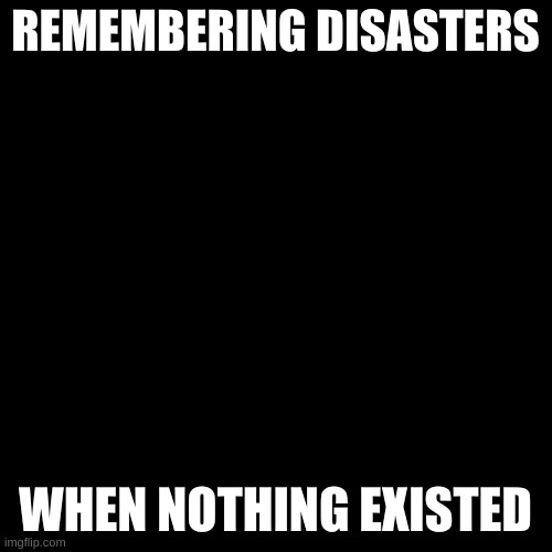 Blank Transparent Square Meme | REMEMBERING DISASTERS WHEN NOTHING EXISTED | image tagged in memes,blank transparent square | made w/ Imgflip meme maker