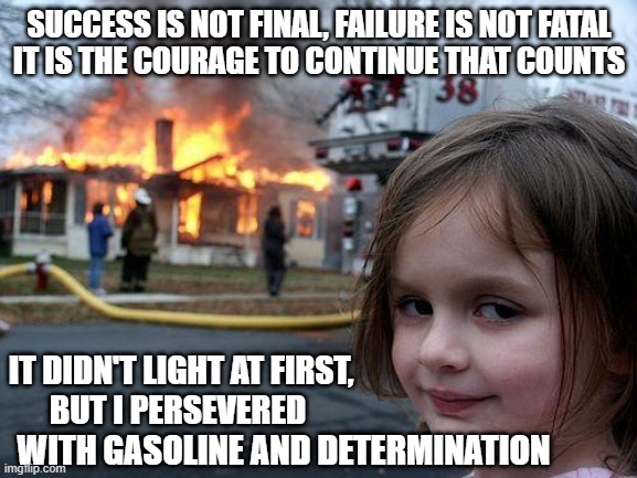 silly inspiration quote | SUCCESS IS NOT FINAL, FAILURE IS NOT FATAL
IT IS THE COURAGE TO CONTINUE THAT COUNTS; IT DIDN'T LIGHT AT FIRST,
BUT I PERSEVERED; WITH GASOLINE AND DETERMINATION | image tagged in memes,disaster girl | made w/ Imgflip meme maker