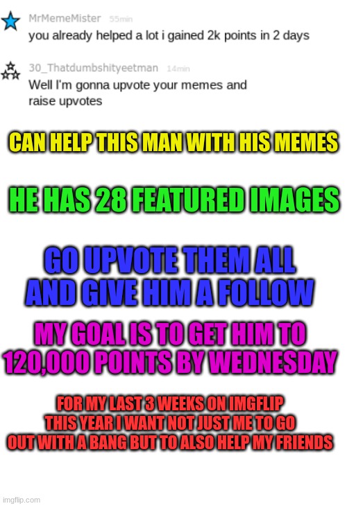 Also make sure to follow Iceu.(Link to Mr.MemeMr in the comments) | CAN HELP THIS MAN WITH HIS MEMES; HE HAS 28 FEATURED IMAGES; GO UPVOTE THEM ALL AND GIVE HIM A FOLLOW; MY GOAL IS TO GET HIM TO 120,000 POINTS BY WEDNESDAY; FOR MY LAST 3 WEEKS ON IMGFLIP THIS YEAR I WANT NOT JUST ME TO GO OUT WITH A BANG BUT TO ALSO HELP MY FRIENDS | image tagged in blank white template | made w/ Imgflip meme maker