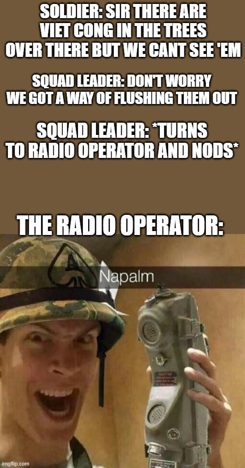 napalming the trees | SOLDIER: SIR THERE ARE VIET CONG IN THE TREES OVER THERE BUT WE CANT SEE 'EM; SQUAD LEADER: DON'T WORRY WE GOT A WAY OF FLUSHING THEM OUT; SQUAD LEADER: *TURNS TO RADIO OPERATOR AND NODS*; THE RADIO OPERATOR: | image tagged in napalm | made w/ Imgflip meme maker
