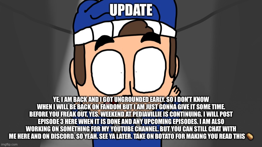 Update | UPDATE; YE, I AM BACK AND I GOT UNGROUNDED EARLY. SO I DON’T KNOW WHEN I WILL BE BACK ON FANDOM BUT I AM JUST GONNA GIVE IT SOME TIME. BEFORE YOU FREAK OUT, YES. WEEKEND AT PEDIAVILLIE IS CONTINUING. I WILL POST EPISODE 3 HERE WHEN IT IS DONE AND ANY UPCOMING EPISODES. I AM ALSO WORKING ON SOMETHING FOR MY YOUTUBE CHANNEL. BUT YOU CAN STILL CHAT WITH ME HERE AND ON DISCORD. SO YEAH. SEE YA LATER. TAKE ON BOTATO FOR MAKING YOU READ THIS 🥔 | made w/ Imgflip meme maker