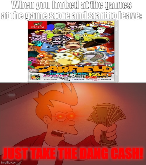 Every time I am at the game store: |  When you looked at the games at the game store and start to leave:; JUST TAKE THE DANG CASH! | image tagged in memes,shut up and take my money fry,funny,video games,cursed image,nani | made w/ Imgflip meme maker