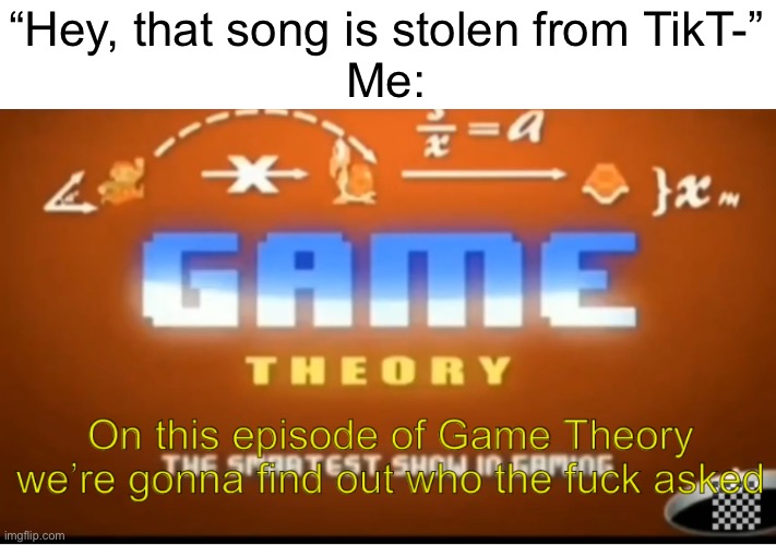 ._. | “Hey, that song is stolen from TikT-”
Me: | image tagged in on this episode of game theory we re gonna find out who tf asked,funny,memes | made w/ Imgflip meme maker
