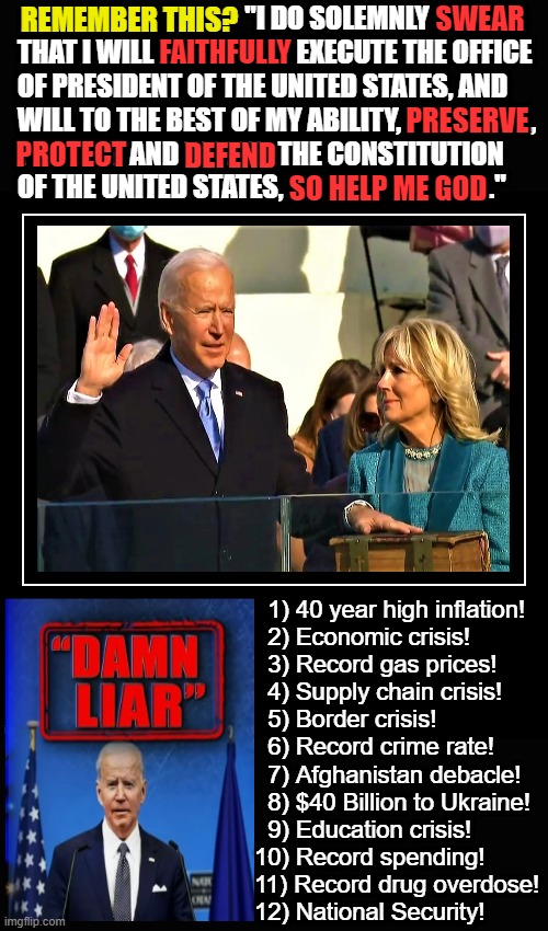 Biden oath of office, Liar | "I DO SOLEMNLY 
THAT I WILL FAITHFULLY EXECUTE THE OFFICE 
OF PRESIDENT OF THE UNITED STATES, AND
WILL TO THE BEST OF MY ABILITY,                        , 
PROTECT AND DEFEND THE CONSTITUTION
OF THE UNITED STATES,                                      ."; SWEAR; REMEMBER THIS? FAITHFULLY; PRESERVE; PROTECT; DEFEND; SO HELP ME GOD; 1) 40 year high inflation! 
  2) Economic crisis!
  3) Record gas prices!
  4) Supply chain crisis!
  5) Border crisis!
  6) Record crime rate!
  7) Afghanistan debacle!
  8) $40 Billion to Ukraine! 
  9) Education crisis!
10) Record spending!
11) Record drug overdose!
12) National Security! | image tagged in joe biden is a liar,constitution,crisis,inflation,economy,illegal immigration | made w/ Imgflip meme maker