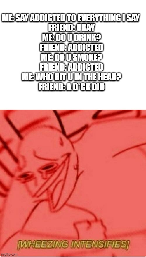 im still laughing right now | ME: SAY ADDICTED TO EVERYTHING I SAY 
FRIEND: OKAY
ME: DO U DRINK?
FRIEND: ADDICTED
ME: DO U SMOKE?
FRIEND: ADDICTED
ME: WHO HIT U IN THE HEAD?
FRIEND: A D*CK DID | image tagged in blank white template,wheeze,memes | made w/ Imgflip meme maker