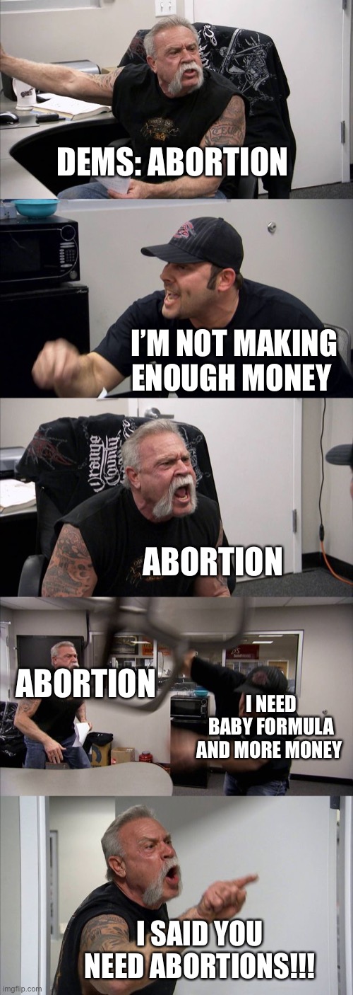 American Chopper Argument | DEMS: ABORTION; I’M NOT MAKING ENOUGH MONEY; ABORTION; ABORTION; I NEED BABY FORMULA AND MORE MONEY; I SAID YOU NEED ABORTIONS!!! | image tagged in memes,american chopper argument,abortion,democrats | made w/ Imgflip meme maker