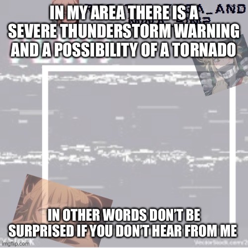 I might die | IN MY AREA THERE IS A SEVERE THUNDERSTORM WARNING AND A POSSIBILITY OF A TORNADO; IN OTHER WORDS DON’T BE SURPRISED IF YOU DON’T HEAR FROM ME AFTER 8 PM | image tagged in robs temp forgor who made it but ty | made w/ Imgflip meme maker