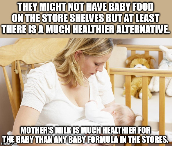 THEY MIGHT NOT HAVE BABY FOOD ON THE STORE SHELVES BUT AT LEAST THERE IS A MUCH HEALTHIER ALTERNATIVE. MOTHER'S MILK IS MUCH HEALTHIER FOR T | made w/ Imgflip meme maker