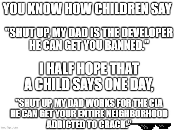 Yay, free crack | YOU KNOW HOW CHILDREN SAY; "SHUT UP, MY DAD IS THE DEVELOPER
HE CAN GET YOU BANNED."; I HALF HOPE THAT A CHILD SAYS ONE DAY, "SHUT UP, MY DAD WORKS FOR THE CIA
HE CAN GET YOUR ENTIRE NEIGHBORHOOD
ADDICTED TO CRACK." | image tagged in blank white template | made w/ Imgflip meme maker