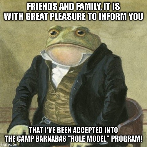 Camp Barnabas Memes Pt.1 | FRIENDS AND FAMILY, IT IS WITH GREAT PLEASURE TO INFORM YOU; THAT I'VE BEEN ACCEPTED INTO THE CAMP BARNABAS "ROLE MODEL" PROGRAM! | image tagged in gentlemen it is with great pleasure to inform you that | made w/ Imgflip meme maker