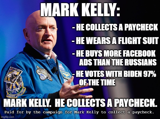 Mark Kelly. He collects a paycheck | MARK KELLY:; - HE COLLECTS A PAYCHECK; - HE WEARS A FLIGHT SUIT; - HE BUYS MORE FACEBOOK
     ADS THAN THE RUSSIANS; - HE VOTES WITH BIDEN 97%
     OF THE TIME; MARK KELLY.  HE COLLECTS A PAYCHECK. Paid for by the campaign for Mark Kelly to collect a paycheck. | image tagged in mark kelly,senate,arizona | made w/ Imgflip meme maker