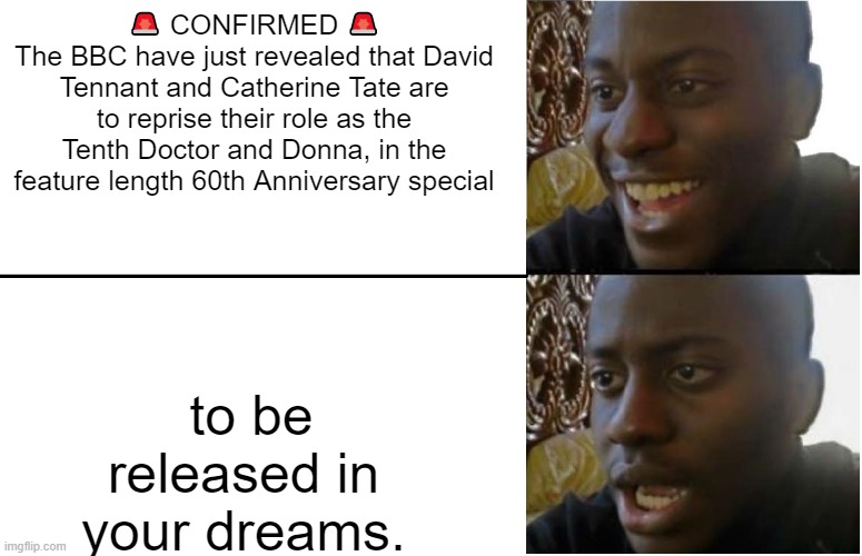 Doctor Who 60th anniversary | 🚨 CONFIRMED 🚨
The BBC have just revealed that David Tennant and Catherine Tate are to reprise their role as the Tenth Doctor and Donna, in the feature length 60th Anniversary special; to be released in your dreams. | image tagged in disappointed black guy | made w/ Imgflip meme maker