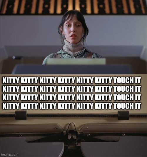 The Shining Typewriter Shelley Duvall | KITTY KITTY KITTY KITTY KITTY KITTY TOUCH IT
KITTY KITTY KITTY KITTY KITTY KITTY TOUCH IT
KITTY KITTY KITTY KITTY KITTY KITTY TOUCH IT
KITTY KITTY KITTY KITTY KITTY KITTY TOUCH IT | image tagged in the shining typewriter shelley duvall | made w/ Imgflip meme maker