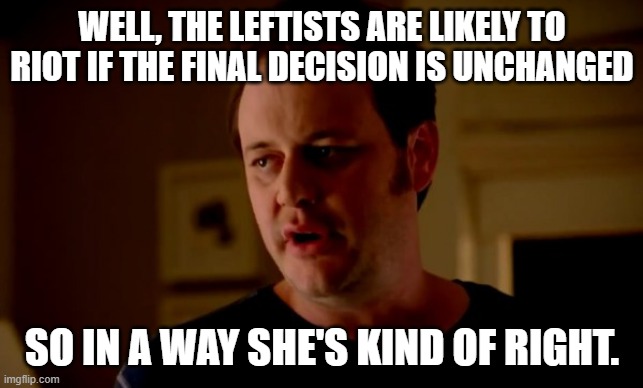 WELL, THE LEFTISTS ARE LIKELY TO RIOT IF THE FINAL DECISION IS UNCHANGED SO IN A WAY SHE'S KIND OF RIGHT. | image tagged in jake from state farm | made w/ Imgflip meme maker