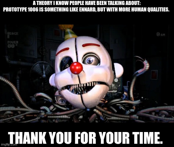 Skeletor will possibly return tomorrow with another theory | A THEORY I KNOW PEOPLE HAVE BEEN TALKING ABOUT:
PROTOTYPE 1006 IS SOMETHING LIKE ENNARD, BUT WITH MORE HUMAN QUALITIES. THANK YOU FOR YOUR TIME. | image tagged in ennard,poppy playtime,fnaf | made w/ Imgflip meme maker