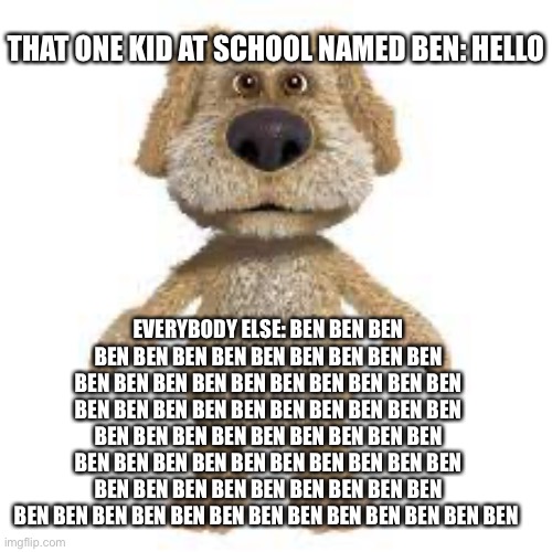 Ben yes no hohoho ben | THAT ONE KID AT SCHOOL NAMED BEN: HELLO; EVERYBODY ELSE: BEN BEN BEN BEN BEN BEN BEN BEN BEN BEN BEN BEN BEN BEN BEN BEN BEN BEN BEN BEN BEN BEN BEN BEN BEN BEN BEN BEN BEN BEN BEN BEN BEN BEN BEN BEN BEN BEN BEN BEN BEN BEN BEN BEN BEN BEN BEN BEN BEN BEN BEN BEN BEN BEN BEN BEN BEN BEN BEN BEN BEN BEN BEN BEN BEN BEN BEN BEN BEN BEN BEN BEN BEN | image tagged in talking ben | made w/ Imgflip meme maker