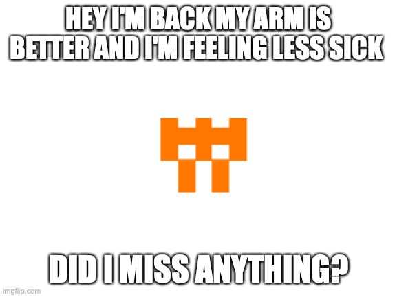 heyhey i'm backk | HEY I'M BACK MY ARM IS BETTER AND I'M FEELING LESS SICK; DID I MISS ANYTHING? | image tagged in blank white template | made w/ Imgflip meme maker