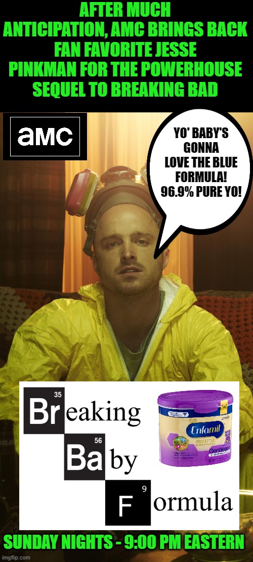 Let's cook! |  AFTER MUCH ANTICIPATION, AMC BRINGS BACK FAN FAVORITE JESSE PINKMAN FOR THE POWERHOUSE SEQUEL TO BREAKING BAD; YO' BABY'S GONNA LOVE THE BLUE FORMULA! 96.9% PURE YO! SUNDAY NIGHTS - 9:00 PM EASTERN | image tagged in jesse pinkman,breaking bad,baby formula | made w/ Imgflip meme maker