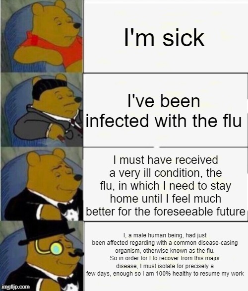 If you're gonna say that you got the flu, make fancy with it |  I'm sick; I've been infected with the flu; I must have received a very ill condition, the flu, in which I need to stay home until I feel much better for the foreseeable future; I, a male human being, had just been affected regarding with a common disease-casing organism, otherwise known as the flu. So in order for I to recover from this major disease, I must isolate for precisely a few days, enough so I am 100% healthy to resume my work | image tagged in tuxedo winnie the pooh 4 panel,flu,infection,sick,isolation | made w/ Imgflip meme maker
