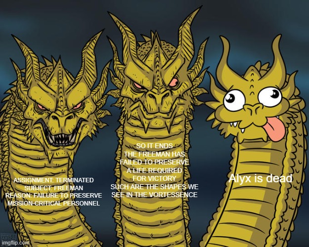 Three-headed Dragon | SO IT ENDS
THE FREEMAN HAS FAILED TO PRESERVE A LIFE REQUIRED FOR VICTORY
SUCH ARE THE SHAPES WE SEE IN THE VORTESSENCE; Alyx is dead; ASSIGNMENT: TERMINATED
SUBJECT: FREEMAN
REASON: FAILURE TO PRESERVE MISSION-CRITICAL PERSONNEL | image tagged in three-headed dragon | made w/ Imgflip meme maker