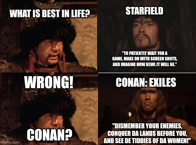 Conan: Exiles | STARFIELD; WHAT IS BEST IN LIFE? "TO PATIENTLY WAIT FOR A GAME, MAKE DO WITH SCREEN SHOTS, AND IMAGINE HOW KEWL IT WILL BE."; WRONG! CONAN: EXILES; "DISMEMBER YOUR ENEMIES, CONQUER DA LANDS BEFORE YOU, AND SEE DE TIDDIES OF DA WOMEN!"; CONAN? | image tagged in basic four panel meme | made w/ Imgflip meme maker