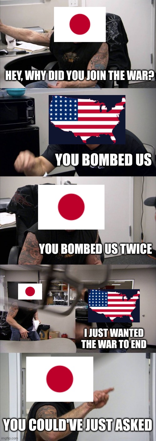 You Bombed Us (HistoryMemes) |  HEY, WHY DID YOU JOIN THE WAR? YOU BOMBED US; YOU BOMBED US TWICE; I JUST WANTED THE WAR TO END; YOU COULD'VE JUST ASKED | image tagged in memes,american chopper argument | made w/ Imgflip meme maker