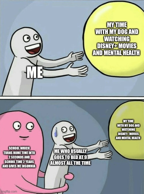 I don’t go scrolling in TikTok or whatnot at 2 am I only stay up late if my parents are busy talking which barely happens | MY TIME WITH MY DOG AND WATCHING DISNEY+ MOVIES AND MENTAL HEALTH; ME; MY TIME WITH MY DOG AND WATCHING DISNEY+ MOVIES AND MENTAL HEALTH; SCHOOL WHICH TURNS HOME TIME INTO 2 SECONDS AND SCHOOL TIME 2 YEARS AND GIVES ME INSOMNIA; ME WHO USUALLY GOES TO BED AT 9 ALMOST ALL THE TIME | image tagged in memes,running away balloon | made w/ Imgflip meme maker