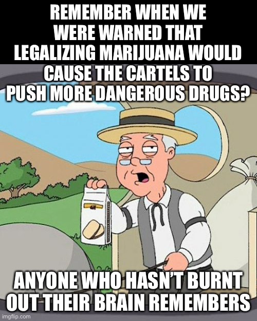 Pepperidge Farm Remembers Meme | REMEMBER WHEN WE WERE WARNED THAT LEGALIZING MARIJUANA WOULD CAUSE THE CARTELS TO PUSH MORE DANGEROUS DRUGS? ANYONE WHO HASN’T BURNT OUT THE | image tagged in memes,pepperidge farm remembers | made w/ Imgflip meme maker