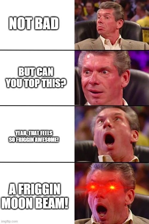 Vince McMahon | NOT BAD BUT CAN YOU TOP THIS? YEAH, THAT FEELS SO FRIGGIN AWESOME! A FRIGGIN MOON BEAM! | image tagged in vince mcmahon | made w/ Imgflip meme maker