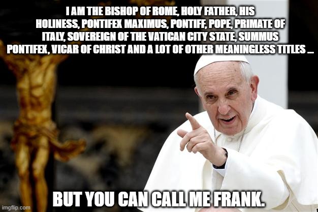 angry pope francis | I AM THE BISHOP OF ROME, HOLY FATHER, HIS HOLINESS, PONTIFEX MAXIMUS, PONTIFF, POPE, PRIMATE OF ITALY, SOVEREIGN OF THE VATICAN CITY STATE, SUMMUS PONTIFEX, VICAR OF CHRIST AND A LOT OF OTHER MEANINGLESS TITLES ... BUT YOU CAN CALL ME FRANK. | image tagged in angry pope francis | made w/ Imgflip meme maker