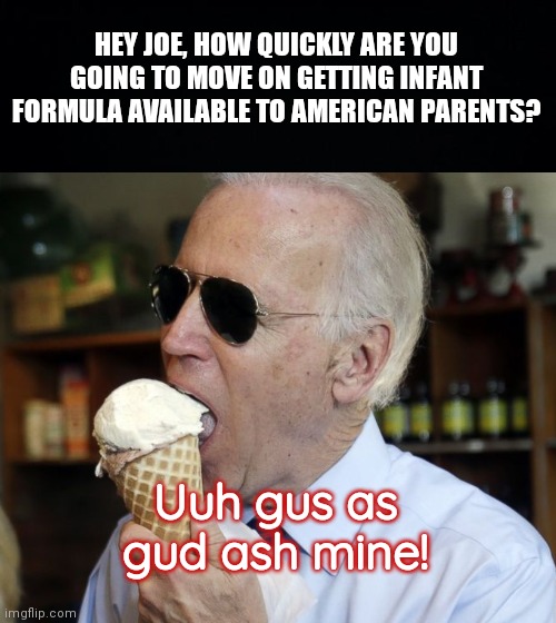 Joe Biden, the "caring" President | HEY JOE, HOW QUICKLY ARE YOU GOING TO MOVE ON GETTING INFANT FORMULA AVAILABLE TO AMERICAN PARENTS? Uuh gus as gud ash mine! | image tagged in black background,joe biden,infant formula shortage,biden hates america,joe biden i did this | made w/ Imgflip meme maker