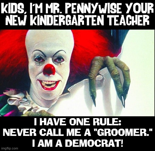 New Curriculum is prompting many Liberals to get into teaching | KIDS, I'M MR. PENNYWISE YOUR
NEW KINDERGARTEN TEACHER; I HAVE ONE RULE:
NEVER CALL ME A "GROOMER."
I AM A DEMOCRAT! | image tagged in vince vance,democrats,groomers,pennywise,teachers,pedophiles | made w/ Imgflip meme maker