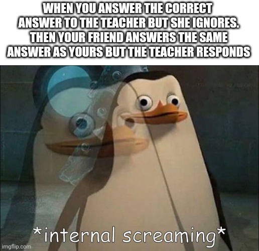 Happened multiple times. You? | WHEN YOU ANSWER THE CORRECT  ANSWER TO THE TEACHER BUT SHE IGNORES. THEN YOUR FRIEND ANSWERS THE SAME ANSWER AS YOURS BUT THE TEACHER RESPONDS | image tagged in private internal screaming,unfunny,school,stop reading the tags,i have your coordinates | made w/ Imgflip meme maker