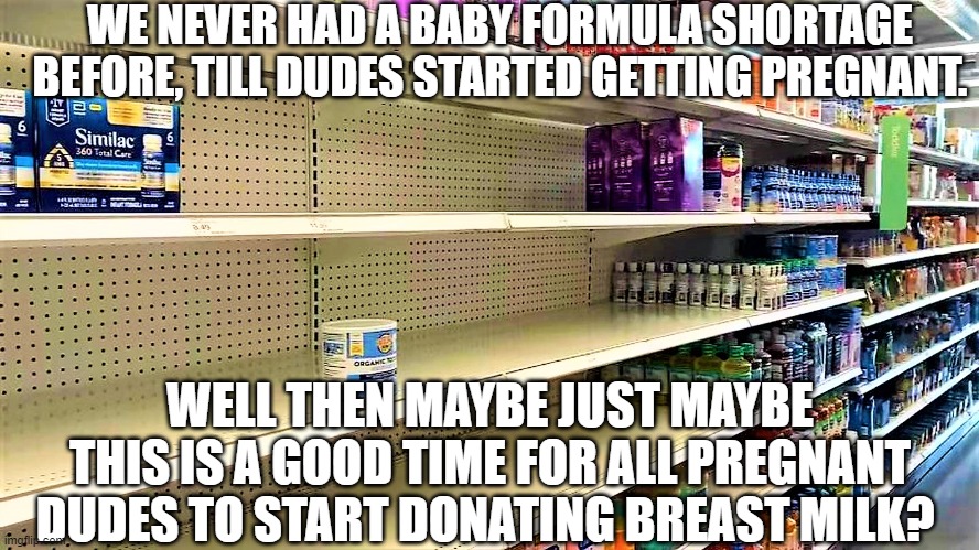 Feds at it again | WE NEVER HAD A BABY FORMULA SHORTAGE BEFORE, TILL DUDES STARTED GETTING PREGNANT. WELL THEN MAYBE JUST MAYBE THIS IS A GOOD TIME FOR ALL PREGNANT DUDES TO START DONATING BREAST MILK? | image tagged in baby formula shortage,politicians,tired of hearing about transgenders,angry baby,i can milk you | made w/ Imgflip meme maker