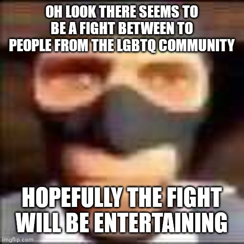 speak through memes i must | OH LOOK THERE SEEMS TO BE A FIGHT BETWEEN TO PEOPLE FROM THE LGBTQ COMMUNITY; HOPEFULLY THE FIGHT WILL BE ENTERTAINING | image tagged in spi | made w/ Imgflip meme maker