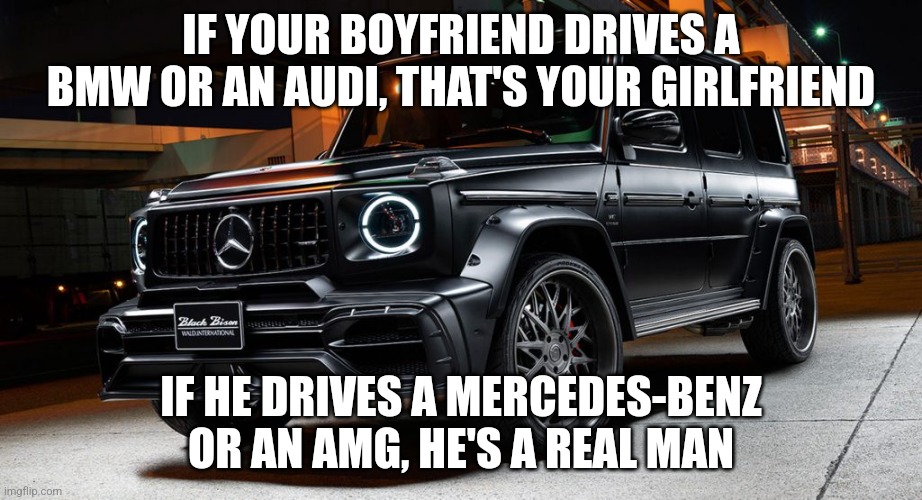 Mercedes meme | IF YOUR BOYFRIEND DRIVES A BMW OR AN AUDI, THAT'S YOUR GIRLFRIEND; IF HE DRIVES A MERCEDES-BENZ OR AN AMG, HE'S A REAL MAN | image tagged in mercedes,memes | made w/ Imgflip meme maker