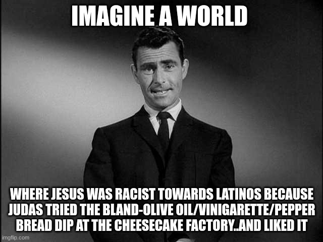 It's "ok".. | IMAGINE A WORLD; WHERE JESUS WAS RACIST TOWARDS LATINOS BECAUSE JUDAS TRIED THE BLAND-OLIVE OIL/VINIGARETTE/PEPPER BREAD DIP AT THE CHEESECAKE FACTORY..AND LIKED IT | image tagged in rod serling twilight zone | made w/ Imgflip meme maker