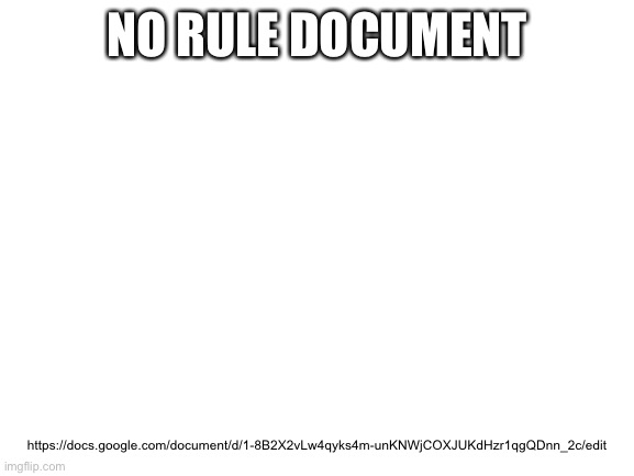 Blank White Template | NO RULE DOCUMENT; https://docs.google.com/document/d/1-8B2X2vLw4qyks4m-unKNWjCOXJUKdHzr1qgQDnn_2c/edit | image tagged in blank white template | made w/ Imgflip meme maker