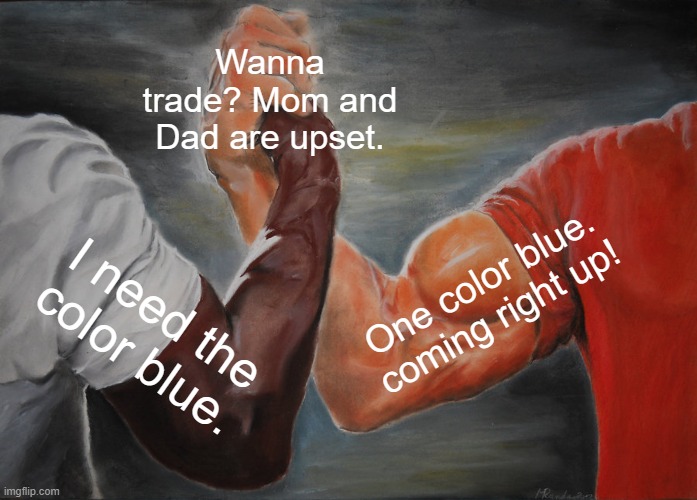 Don't pop em or hurt em! I'd like to have a drink with them too! |  Wanna trade? Mom and Dad are upset. One color blue. coming right up! I need the color blue. | image tagged in epic handshake,tap,world tree powers activate,if you get stuck flash a color,love you too guys | made w/ Imgflip meme maker