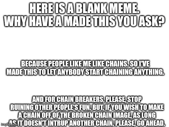 CHAINS! | HERE IS A BLANK MEME. WHY HAVE A MADE THIS YOU ASK? BECAUSE PEOPLE LIKE ME LIKE CHAINS. SO I'VE MADE THIS TO LET ANYBODY START CHAINING ANYTHING. AND FOR CHAIN BREAKERS, PLEASE, STOP RUINING OTHER PEOPLE'S FUN. BUT, IF YOU WISH TO MAKE A CHAIN OFF OF THE BROKEN CHAIN IMAGE, AS LONG AS IT DOESN'T INTRUP ANOTHER CHAIN, PLEASE, GO AHEAD. | image tagged in chain | made w/ Imgflip meme maker