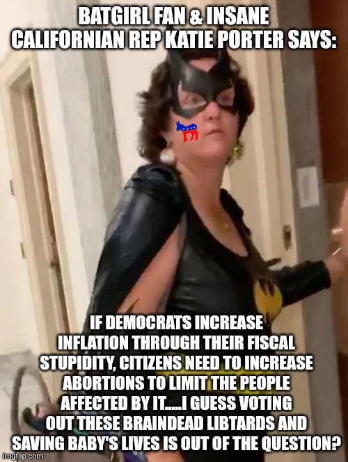 Only Democrats can say things this stupid. Only California can spawn people dumb enough to vote for them. | BATGIRL FAN & INSANE CALIFORNIAN REP KATIE PORTER SAYS:; IF DEMOCRATS INCREASE INFLATION THROUGH THEIR FISCAL STUPIDITY, CITIZENS NEED TO INCREASE ABORTIONS TO LIMIT THE PEOPLE AFFECTED BY IT.....I GUESS VOTING OUT THESE BRAINDEAD LIBTARDS AND SAVING BABY'S LIVES IS OUT OF THE QUESTION? | image tagged in democrats,stupid liberals,california,abortion,inflation,big brain time | made w/ Imgflip meme maker
