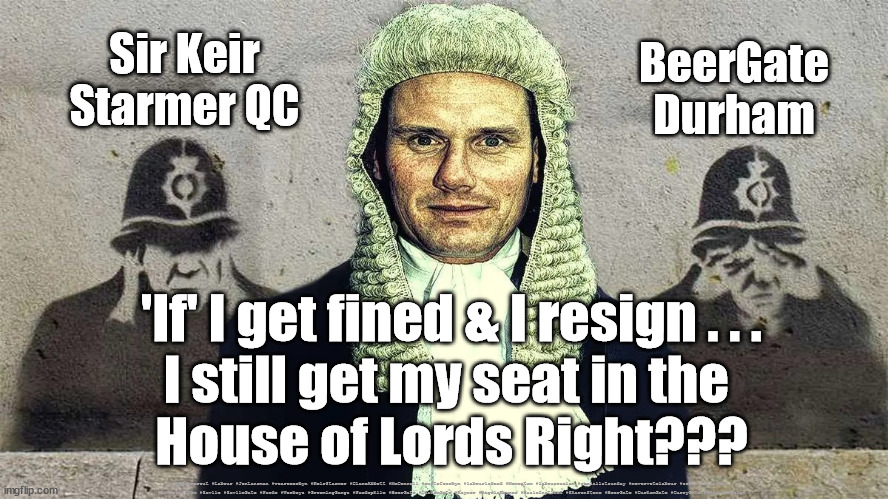 Starmer - BeerGate - Resign | BeerGate
Durham; Sir Keir
Starmer QC; 'If' I get fined & I resign . . .
I still get my seat in the 
House of Lords Right??? #Starmerout #Labour #JonLansman #wearecorbyn #KeirStarmer #DianeAbbott #McDonnell #cultofcorbyn #labourisdead #Momentum #labourracism #socialistsunday #nevervotelabour #socialistanyday #Antisemitism #Savile #SavileGate #Paedo #Worboys #GroomingGangs #Paedophile #BeerGate #DurhamGate #Rayner #AngelaRayner #BasicInstinct #SharonStone #BeerGate #DurhamGate #CurryGate #StarmerResign | image tagged in starmerout,labourisdead,cultofcorbyn,labour leadership election,beergate currygate,starmer rayner resign | made w/ Imgflip meme maker